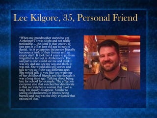 Lee Kilgore, 35, Personal Friend “ When my grandmother started to get Alzheimer's it was slight and not really noticeable… the issue is that you try to just pass it off as just old age as part of denial. As it progresses the person literally becomes a husk of their former self, an empty shell. It took her 4 years to go from forgetful to full set in Alzheimer's. The sad part is she would see me and think I was my dad and see my son and think it was me. She would also tell stories and talk to you as if she was different ages. She would talk to you like you were one of her childhood friends and she thought it was a long time ago. Talking about being late for school for example. The effect on everyone else that watched her deteriorate is that we watched a woman that lived a long life slowly disappear. Similar to seeing old documents or photos being burned and that was the only evidence that existed of that.” 