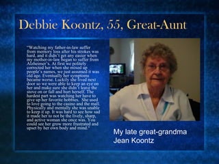 Debbie Koontz, 55, Great-Aunt “ Watching my father-in-law suffer from memory loss after his strokes was hard, and it didn’t get any easier when my mother-in-law began to suffer from Alzheimer’s. At first we politely corrected her when she mixed up people’s names, we just assumed it was old age. Eventually her symptoms became worse. Luckily she lived next door so we were able to keep an eye on her and make sure she didn’t leave the stove on or fall and hurt herself. The hardest part was watching her have to give up her favorite hobbies.  She used to love going to the casino and the mall. Physically and mentally she was unable to keep it up. It was hard to see how sad it made her to not be the lively, sharp, and active woman she once was. You could see her grow more frustrated and upset by her own body and mind.“ My late great-grandma Jean Koontz 