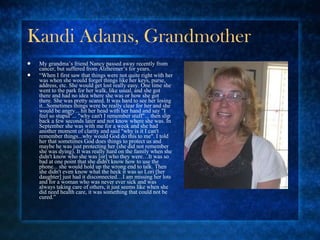 Kandi Adams, Grandmother My grandma’s friend Nancy passed away recently from cancer, but suffered from Alzheimer’s for years. “ When I first saw that things were not quite right with her was when she would forget things like her keys, purse, address, etc. She would get lost really easy. One time she went to the park for her walk, like usual, and she got there and had no idea where she was or how she got there. She was pretty scared. It was hard to see her losing it...Sometimes things were be really clear for her and she would be angry... hit her head with her hand and say "I feel so stupid"... "why can't I remember stuff"... then slip back a few seconds later and not know where she was. In September she was with me for a week and she had another moment of clarity and said "why is it I can't remember things...why would God do this to me". I told her that sometimes God does things to protect us and maybe he was just protecting her (she did not remember she was dying). It was really hard on the family when she didn't know who she was [or] who they were…It was so bad at one point that she didn't know how to use the phone... she would hold up the wrong end to talk. Then she didn't even know what the heck it was so Lori [her daughter] just had it disconnected…I am missing her lots and for a woman who was never ever sick and was always taking care of others, it just seems like when she did need health care, it was something that could not be cured.” 