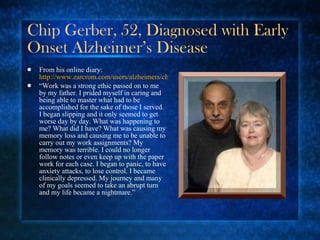 Chip Gerber, 52, Diagnosed with Early Onset Alzheimer’s Disease From his online diary:  http://www.zarcrom.com/users/alzheimers/chip.html “ Work was a strong ethic passed on to me by my father. I prided myself in caring and being able to master what had to be accomplished for the sake of those I served. I began slipping and it only seemed to get worse day by day. What was happening to me? What did I have? What was causing my memory loss and causing me to be unable to carry out my work assignments? My memory was terrible. I could no longer follow notes or even keep up with the paper work for each case. I began to panic, to have anxiety attacks, to lose control. I became clinically depressed. My journey and many of my goals seemed to take an abrupt turn and my life became a nightmare.” 
