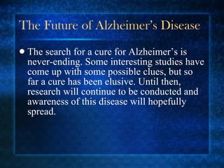 The Future of Alzheimer’s Disease The search for a cure for Alzheimer’s is never-ending. Some interesting studies have come up with some possible clues, but so far a cure has been elusive. Until then, research will continue to be conducted and awareness of this disease will hopefully spread. 