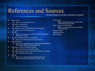 References and Sources Mayo Clinic  http://www.mayoclinic.com Alzheimer’s Association  http://www.alz.org The National Center for Biotechnology Information  http://www.ncbi.nlm.nih.gov MSNBC  http://www.msnbc.msn.com/id/17694931/ns/health-alzheimers_disease/ American Health Assistance Foundation  http://www.ahaf.org/alzheimers/treatment/ PubMed Health http://www.ncbi.nlm.nih.gov/pubmedhealth/PMH0001767/#adam_000760.disease.treatment Kalamazoo Center for Medical Studies http://hod.kcms.msu.edu/index.php The LaRue Research Lab at University of Illinois at Chicago http://ladulab.anat.uic.edu/ Reuters http://www.reuters.com/article/2011/04/13/us-alzheimers-scans-idUSTRE73C7Z820110413 Sources of graphics are listed underneath the graphic About.com http://alzheimers.about.com/od/whatisalzheimer1/a/causes.htm My Journey by Chip Gerber http://www.zarcrom.com/users/alzheimers/chip.html   Kandi Adams Debbie Koontz Lee Kilgore 