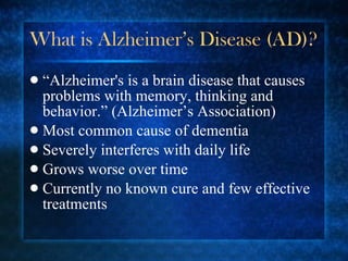 What is Alzheimer’s Disease (AD)? “ Alzheimer's is a brain disease that causes problems with memory, thinking and behavior.” (Alzheimer’s Association) Most common cause of dementia Severely interferes with daily life Grows worse over time Currently no known cure and few effective treatments 