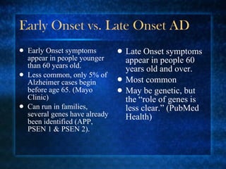 Early Onset vs. Late Onset AD Early Onset symptoms appear in people younger than 60 years old. Less common, only 5% of Alzheimer cases begin before age 65. (Mayo Clinic) Can run in families, several genes have already been identified (APP, PSEN 1 & PSEN 2). Late Onset symptoms appear in people 60 years old and over. Most common May be genetic, but the “role of genes is less clear.” (PubMed Health) 