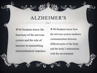 ALZHEIMER'S

9d Students know the       9b Students know how

functions of the nervous   the nervous system mediates

system and the role of     communication between
                           different parts of the body
neurons in transmitting
                           and the body’s interactions
electrochemical impulses
                           with the environment
 