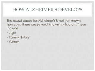HOW ALZHEIMER'S DEVELOPS
The exact cause for Alzheimer’s is not yet known,
however, there are several known risk factors. These
include:
• Age
• Family History
• Genes

 