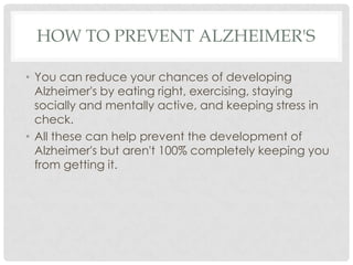 HOW TO PREVENT ALZHEIMER'S
• You can reduce your chances of developing
Alzheimer's by eating right, exercising, staying
socially and mentally active, and keeping stress in
check.
• All these can help prevent the development of
Alzheimer's but aren't 100% completely keeping you
from getting it.

 
