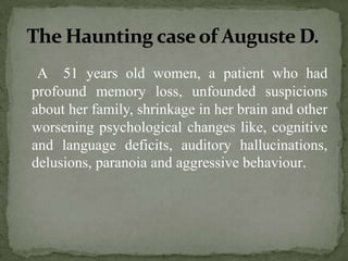 The Haunting case of Auguste D.
A 51 years old women, a patient who had
profound memory loss, unfounded suspicions
about her family, shrinkage in her brain and other
worsening psychological changes like, cognitive
and language deficits, auditory hallucinations,
delusions, paranoia and aggressive behaviour.

 
