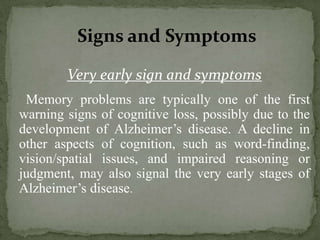 Signs and Symptoms
Very early sign and symptoms
Memory problems are typically one of the first
warning signs of cognitive loss, possibly due to the
development of Alzheimer’s disease. A decline in
other aspects of cognition, such as word-finding,
vision/spatial issues, and impaired reasoning or
judgment, may also signal the very early stages of
Alzheimer’s disease.

 