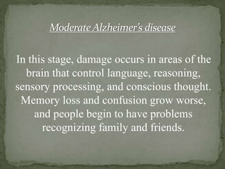 Moderate Alzheimer’s disease

In this stage, damage occurs in areas of the
brain that control language, reasoning,
sensory processing, and conscious thought.
Memory loss and confusion grow worse,
and people begin to have problems
recognizing family and friends.

 