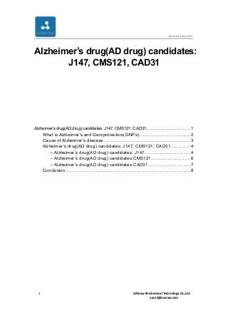 www.aasraw.com
1 AASraw Biochemical Technology Co.,Ltd
aas14@aasraw.com
Alzheimer’s drug(AD drug) candidates:
J147, CMS121, CAD31
Alzheimer’sdrug(ADdrug)candidates:J147,CMS121,CAD31.......................................1
What is Alzheimer’s and Geroprotectors(GNPs).............................................2
Cause of Alzheimer’s disease............................................................................ 3
Alzheimer’s drug(AD drug) candidates: J147, CMS121, CAD31................. 4
– Alzheimer’s drug(AD drug) candidates: J147........................................4
– Alzheimer’s drug(AD drug) candidates:CMS121.................................. 6
– Alzheimer’s drug(AD drug) candidates:CAD31.....................................7
Conclusion.............................................................................................................8
 