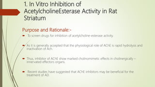1. In Vitro Inhibition of
AcetylcholineEsterase Activity in Rat
Striatum
Purpose and Rationale:-
 To screen drugs for inhibition of acetylcholine-esterase activity.
 As it is generally accepted that the physiological role of AChE is rapid hydrolysis and
inactivation of Ach.
 Thus, inhibitor of AChE show marked cholinomimetic effects in cholinergically –
innervated effectors organs.
 Recent studies have suggested that AChE inhibitors may be beneficial for the
treatment of AD.
 