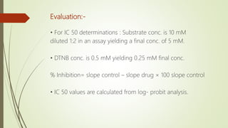 Evaluation:-
• For IC 50 determinations : Substrate conc. is 10 mM
diluted 1:2 in an assay yielding a final conc. of 5 mM.
• DTNB conc. is 0.5 mM yielding 0.25 mM final conc.
% Inhibition= slope control – slope drug × 100 slope control
• IC 50 values are calculated from log- probit analysis.
 