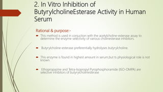 2. In Vitro Inhibition of
ButyrylcholineEsterase Activity in Human
Serum
Rational & purpose:-
 This method is used in conjuction with the acetylcholine-esterase assay to
determine the enzyme selectivity of various cholinesterase inhibitors.
 Butyrylcholine-esterase preferentially hydrolyses butyrylcholine.
 This enzyme is found in highest amount in serum,but ts physiological role is not
known.
 Ethopropazine and Tetra-Isopropyl Pyrophosphoramide (ISO-OMPA) are
selective inhibitors of butyrylcholinesterase
 