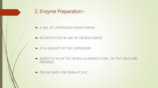 2. Enzyme Preparation:-
 A VIAL OF LYOPHILIZED HUMAN SERUM
 RECONSTITUTED IN 3ML OF DISTIILED WATER
 25 ml ALIQUOT OF THIS SUSPENSION
 ADDED TO 1ml OF THE VEHICLE & VARIOUS CONC. OF TEST DRUG ARE
PREPARED
 PRE-INCUBATE FOR 10MIN AT 37οC.
 