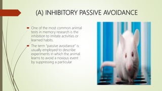 (A) INHIBITORY PASSIVE AVOIDANCE
 One of the most common animal
tests in memory research is the
inhibition to imitate activities or
learned habits.
 The term “passive avoidance” is
usually employed to describe
experiments in which the animal
learns to avoid a noxious event
by suppressing a particular
 