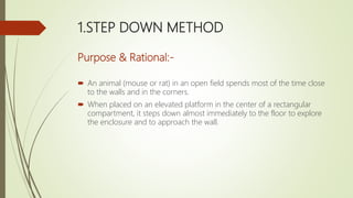 1.STEP DOWN METHOD
Purpose & Rational:-
 An animal (mouse or rat) in an open field spends most of the time close
to the walls and in the corners.
 When placed on an elevated platform in the center of a rectangular
compartment, it steps down almost immediately to the floor to explore
the enclosure and to approach the wall.
 