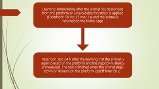 Learning: Immediately after the animal has descended
from the platform an unavoidable footshock is applied
(Footshock: 50 Hz; 1.5 mA; 1 s) and the animal is
returned to the home cage
Retention Test: 24 h after the learning trial the animal is
again placed on the platform and the stepdown latency
is measured. The test is finished when the animal steps
down or remains on the platform (cutoff time: 60 s).
 