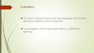 Evaluation:-
 The time of descent during the learning phase and the time
during the retention test is measured.
 A prolongation of the step-down latency is defined as
learning.
 