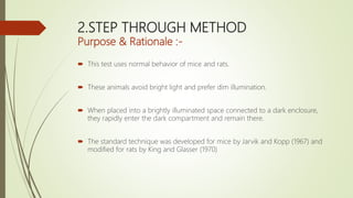 2.STEP THROUGH METHOD
Purpose & Rationale :-
 This test uses normal behavior of mice and rats.
 These animals avoid bright light and prefer dim illumination.
 When placed into a brightly illuminated space connected to a dark enclosure,
they rapidly enter the dark compartment and remain there.
 The standard technique was developed for mice by Jarvik and Kopp (1967) and
modified for rats by King and Glasser (1970)
 