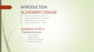 INTRODUCTION
ALZHEIMER’S DISEASE
 Chronic neurodegenerative disorder
 Largest cause of dementia in the elderly
 Fourth leading cause of mortality
 About 27 million patients worldwide
Symptoms of AD is:
Progressive dementia:-
1. Loss of memory
2. Cognitive decline
3. Impairment of judgment
4. Changes in personality
 