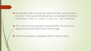  Immediately after the animal enters the dark compartment,
the door is shut automatically and an unavoidable footshock
(Footshock: 1 mA; 1 s – mice; 1.5 mA; 2 s – rat) is delivered.
 The animal is then quickly removed (within 10 s) from the
apparatus and put back into its home cage.
 The test procedure is repeated with or without drug.
 