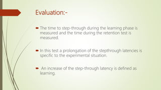 Evaluation:-
 The time to step-through during the learning phase is
measured and the time during the retention test is
measured.
 In this test a prolongation of the stepthrough latencies is
specific to the experimental situation.
 An increase of the step-through latency is defined as
learning.
 