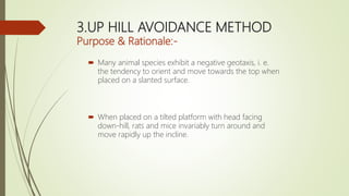 3.UP HILL AVOIDANCE METHOD
Purpose & Rationale:-
 Many animal species exhibit a negative geotaxis, i. e.
the tendency to orient and move towards the top when
placed on a slanted surface.
 When placed on a tilted platform with head facing
down-hill, rats and mice invariably turn around and
move rapidly up the incline.
 