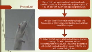 Procedure:-
Rats of both sex were used and maintained under
standard conditions. The experimental apparatus is a 50
× 50 cm box with 35 cm high opaque plastic walls.
The box can be inclined at different angles. The
flooconsists of 10 mm diameter stainless steel grid bars
placed 13 mm apart.
To deliver the tail-shock, a tailelectrode is constructed,
consisting of a wire clip connected to a
constantcurrent shock source. The animal is first fitted
with the tail-electrode and then placed onto the grid
with its nose facing down
 