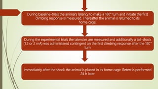 During baseline-trials the animal’s latency to make a 180° turn and initiate the first
climbing response is measured. Thereafter the animal is returned to its
home cage.
During the experimental trials the latencies are measured and additionally a tail-shock
(1.5 or 2 mA) was administered contingent on the first climbing response after the 180°
turn
Immediately after the shock the animal is placed in its home cage. Retest is performed
24 h later
 