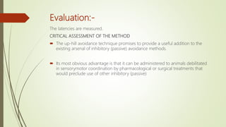 Evaluation:-
The latencies are measured.
CRITICAL ASSESSMENT OF THE METHOD
 The up-hill avoidance technique promises to provide a useful addition to the
existing arsenal of inhibitory (passive) avoidance methods.
 Its most obvious advantage is that it can be administered to animals debilitated
in sensorymotor coordination by pharmacological or surgical treatments that
would preclude use of other inhibitory (passive)
 