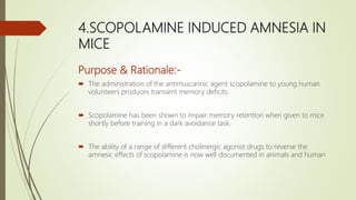4.SCOPOLAMINE INDUCED AMNESIA IN
MICE
Purpose & Rationale:-
 The administration of the antimuscarinic agent scopolamine to young human
volunteers produces transient memory deficits.
 Scopolamine has been shown to impair memory retention when given to mice
shortly before training in a dark avoidance task.
 The ability of a range of different cholinergic agonist drugs to reverse the
amnesic effects of scopolamine is now well documented in animals and human
 