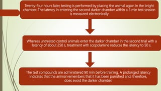 Twenty-four hours later, testing is performed by placing the animal again in the bright
chamber. The latency in entering the second darker chamber within a 5 min test session
is measured electronically
Whereas untreated control animals enter the darker chamber in the second trial with a
latency of about 250 s, treatment with scopolamine reduces the latency to 50 s.
The test compounds are administered 90 min before training. A prolonged latency
indicates that the animal remembers that it has been punished and, therefore,
does avoid the darker chamber.
 