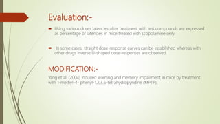 Evaluation:-
 Using various doses latencies after treatment with test compounds are expressed
as percentage of latencies in mice treated with scopolamine only.
 In some cases, straight dose-response curves can be established whereas with
other drugs inverse U-shaped dose-responses are observed.
MODIFICATION:-
Yang et al. (2004) induced learning and memory impairment in mice by treatment
with 1-methyl-4- phenyl-1,2,3,6-tetrahydropyridine (MPTP).
 