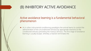 (B) INHIBITORY ACTIVE AVOIDANCE
Active avoidance learning is a fundamental behavioral
phenomenon
 As in other instrumental conditioning paradigms the animal learns to control the
administration of the unconditioned stimulus by appropriate reactions to the
conditioned stimulus preceding the noxious stimulus. The first stage of avoidance
learning is usually escape, whereby a reaction terminates the
 