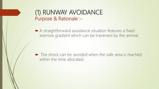 (1) RUNWAY AVOIDANCE
Purpose & Rationale :-
 A straightforward avoidance situation features a fixed
aversive gradient which can be traversed by the animal.
 The shock can be avoided when the safe area is reached
within the time allocated.
 