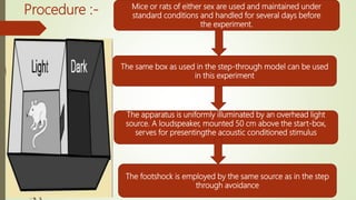 Procedure :- Mice or rats of either sex are used and maintained under
standard conditions and handled for several days before
the experiment.
The same box as used in the step-through model can be used
in this experiment
The apparatus is uniformly illuminated by an overhead light
source. A loudspeaker, mounted 50 cm above the start-box,
serves for presentingthe acoustic conditioned stimulus
The footshock is employed by the same source as in the step
through avoidance
 