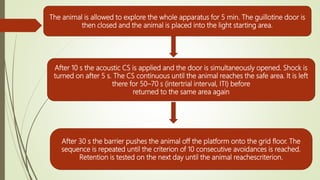 The animal is allowed to explore the whole apparatus for 5 min. The guillotine door is
then closed and the animal is placed into the light starting area.
After 10 s the acoustic CS is applied and the door is simultaneously opened. Shock is
turned on after 5 s. The CS continuous until the animal reaches the safe area. It is left
there for 50–70 s (intertrial interval, ITI) before
returned to the same area again
After 30 s the barrier pushes the animal off the platform onto the grid floor. The
sequence is repeated until the criterion of 10 consecutive avoidances is reached.
Retention is tested on the next day until the animal reachescriterion.
 