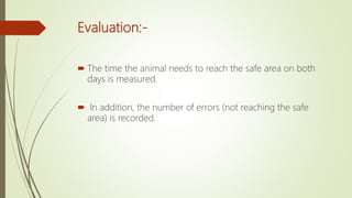 Evaluation:-
 The time the animal needs to reach the safe area on both
days is measured.
 In addition, the number of errors (not reaching the safe
area) is recorded.
 