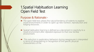 1.Spatial Habituation Learning
Open Field Test
Purpose & Rationale:-
 The open-field test utilizes the natural tendency of rodents to explore
novel environments in order to open up new nutrition, reproduction and
lodging resources.
 Spatial habituation learning is defined as a decrement in reactivity to a
novel environment after repeated exposure to that now familiar
environment.
 This reduction in exploratory behaviors during reexposures is interpreted
in terms of remembering or recognition of the specific physical
characteristics of the
 