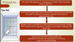 Procedure:- The open-field apparatus is a rectangular chamber made of painted
wood or grey PVC.
A 25 W red or green light bulb is placed either directly above or beneath
the maze to achieve an illumination density at the centre of
approximately 0.3 lx.
Masking noise is provided by a broad spectrum noise generator (60 dB).
Prior to each trial, the apparatus is swept out with water containing 0.1%
acetic acid
Housing room and the testing location are
separated and animals are transported to the testing
room 30 min before testing
 