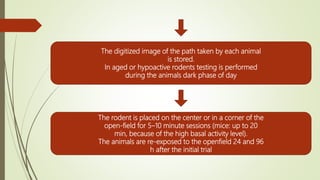 The digitized image of the path taken by each animal
is stored.
In aged or hypoactive rodents testing is performed
during the animals dark phase of day
The rodent is placed on the center or in a corner of the
open-field for 5–10 minute sessions (mice: up to 20
min, because of the high basal activity level).
The animals are re-exposed to the openfield 24 and 96
h after the initial trial
 