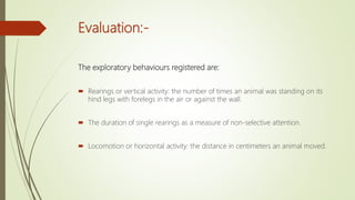 Evaluation:-
The exploratory behaviours registered are:
 Rearings or vertical activity: the number of times an animal was standing on its
hind legs with forelegs in the air or against the wall.
 The duration of single rearings as a measure of non-selective attention.
 Locomotion or horizontal activity: the distance in centimeters an animal moved.
 