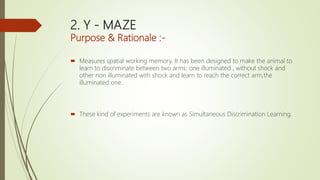 2. Y - MAZE
Purpose & Rationale :-
 Measures spatial working memory. It has been designed to make the animal to
learn to discriminate between two arms: one illuminated , without shock and
other non illuminated with shock and learn to reach the correct arm,the
illuminated one.
 These kind of experiments are known as Simultaneous Discrimination Learning.
 