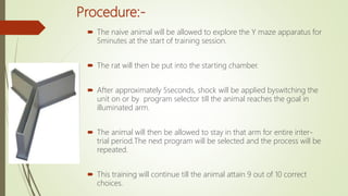 Procedure:-
 The naive animal will be allowed to explore the Y maze apparatus for
5minutes at the start of training session.
 The rat will then be put into the starting chamber.
 After approximately 5seconds, shock will be applied byswitching the
unit on or by program selector till the animal reaches the goal in
illuminated arm.
 The animal will then be allowed to stay in that arm for entire inter-
trial period.The next program will be selected and the process will be
repeated.
 This training will continue till the animal attain 9 out of 10 correct
choices.
 
