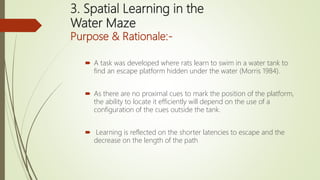 3. Spatial Learning in the
Water Maze
Purpose & Rationale:-
 A task was developed where rats learn to swim in a water tank to
find an escape platform hidden under the water (Morris 1984).
 As there are no proximal cues to mark the position of the platform,
the ability to locate it efficiently will depend on the use of a
configuration of the cues outside the tank.
 Learning is reflected on the shorter latencies to escape and the
decrease on the length of the path
 
