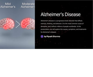 Alzheimer's Disease
Alzheimer's disease is a progressive brain disorder that affects
memory, thinking, and behavior. It is the most common cause of
dementia, and it affects millions of people worldwide. In this
presentation, we will explore the causes, symptoms, and treatments
for Alzheimer's disease.
byPiyush Sharma
 