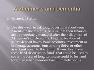 Alzheimer’s and DementiaFinancial StatusUse this week to ask tough questions about your parents financial status. Be sure that their finances are appropriately managed after their diagnosis of Alzheimer’s or Dementia. Find the location of safety deposit boxes, bank accounts, investment or brokerage accounts, outstanding debts or other assets unknown to the family. If you don't have these hard discussions, funds that could be used to cover the costs of long term care could be lost and forgotten when memory loss ultimately occurs.