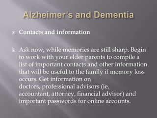 Alzheimer’s and DementiaContacts and informationAsk now, while memories are still sharp. Begin to work with your elder parents to compile a list of important contacts and other information that will be useful to the family if memory loss occurs. Get information on doctors, professional advisors (ie. accountant, attorney, financial advisor) and important passwords for online accounts.