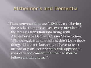Alzheimer’s and Dementia“These conversations are NEVER easy. Having these talks though can ease every member of the family's transition into living with Alzheimer’s or Dementia.” says Steve Cohen. “Plan Ahead, if at all possible, don't leave these things till it is too late and you have to react instead of plan. Your parents will appreciate your care and concern that their wishes be followed and honored ”.